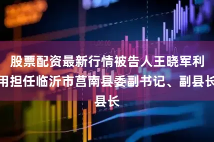 股票配资最新行情被告人王晓军利用担任临沂市莒南县委副书记、副县长