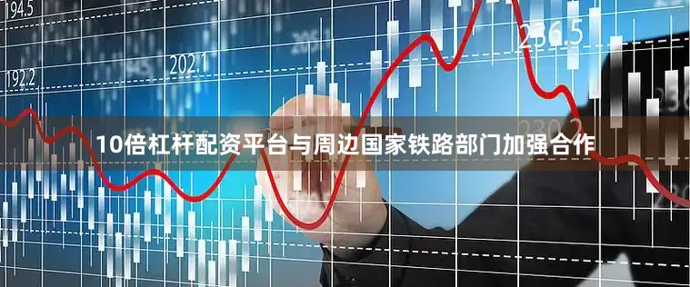 10倍杠杆配资平台与周边国家铁路部门加强合作