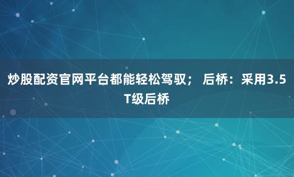 炒股配资官网平台都能轻松驾驭； 后桥：采用3.5T级后桥