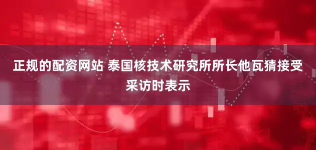 正规的配资网站 　　泰国核技术研究所所长他瓦猜接受采访时表示