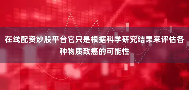 在线配资炒股平台它只是根据科学研究结果来评估各种物质致癌的可能性