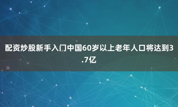 配资炒股新手入门中国60岁以上老年人口将达到3.7亿