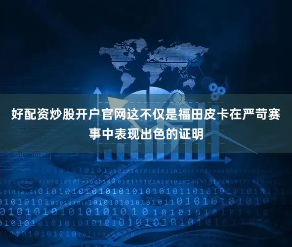 好配资炒股开户官网这不仅是福田皮卡在严苛赛事中表现出色的证明
