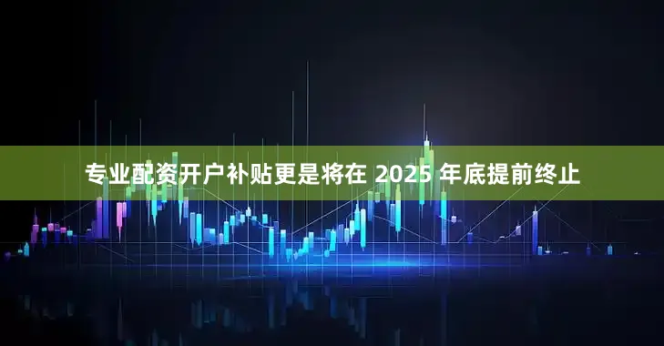 专业配资开户补贴更是将在 2025 年底提前终止