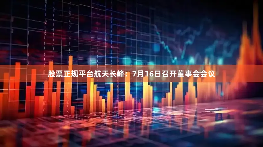 股票正规平台航天长峰：7月16日召开董事会会议