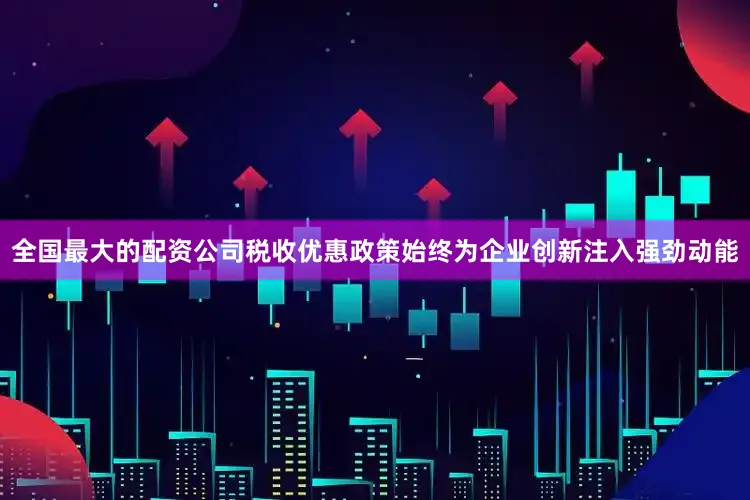 全国最大的配资公司税收优惠政策始终为企业创新注入强劲动能