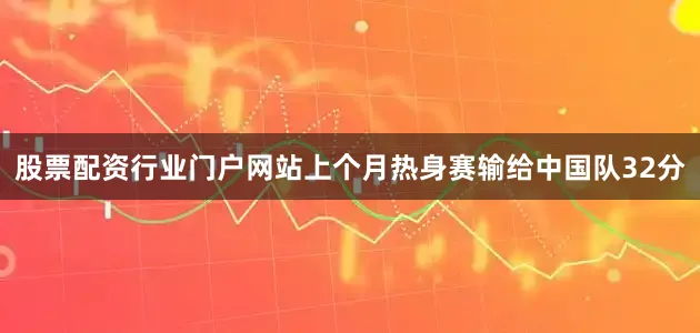 股票配资行业门户网站上个月热身赛输给中国队32分